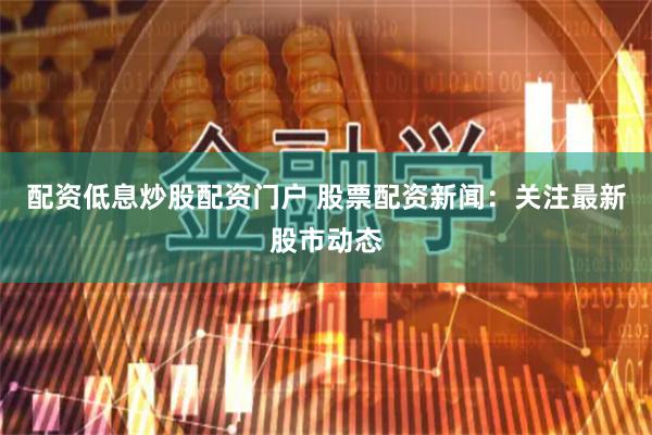 配资低息炒股配资门户 股票配资新闻：关注最新股市动态