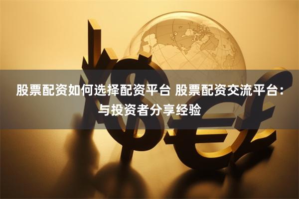 股票配资如何选择配资平台 股票配资交流平台：与投资者分享经验