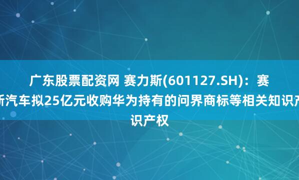广东股票配资网 赛力斯(601127.SH)：赛力斯汽车拟25亿元收购华为持有的问界商标等相关知识产权