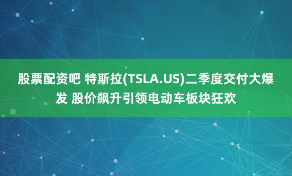 股票配资吧 特斯拉(TSLA.US)二季度交付大爆发 股价飙升引领电动车板块狂欢