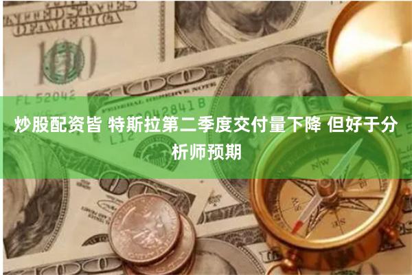 炒股配资皆 特斯拉第二季度交付量下降 但好于分析师预期