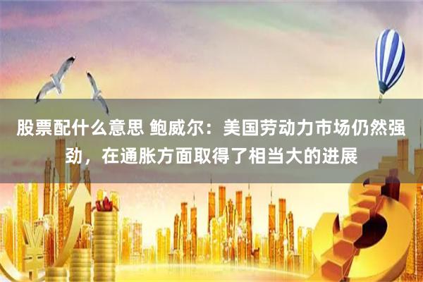 股票配什么意思 鲍威尔：美国劳动力市场仍然强劲，在通胀方面取得了相当大的进展