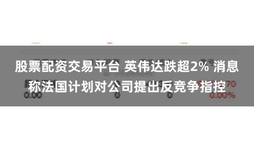股票配资交易平台 英伟达跌超2% 消息称法国计划对公司提出反竞争指控