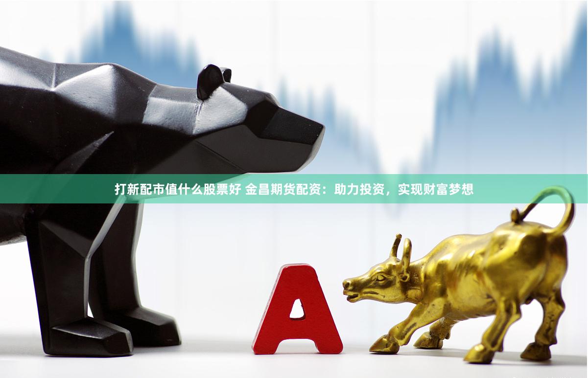 打新配市值什么股票好 金昌期货配资：助力投资，实现财富梦想