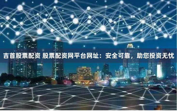 吉首股票配资 股票配资网平台网址：安全可靠，助您投资无忧