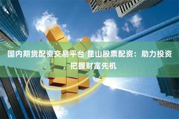 国内期货配资交易平台 昆山股票配资：助力投资，把握财富先机