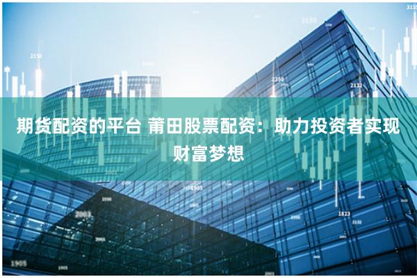 期货配资的平台 莆田股票配资：助力投资者实现财富梦想