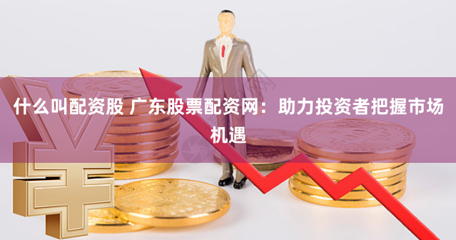 什么叫配资股 广东股票配资网：助力投资者把握市场机遇