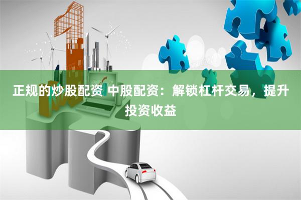 正规的炒股配资 中股配资：解锁杠杆交易，提升投资收益