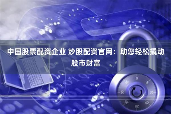 中国股票配资企业 炒股配资官网：助您轻松撬动股市财富