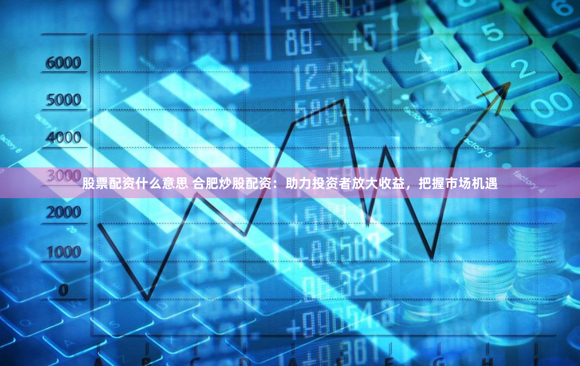 股票配资什么意思 合肥炒股配资：助力投资者放大收益，把握市场机遇