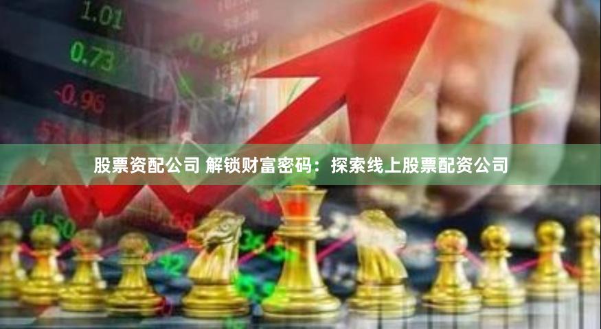 股票资配公司 解锁财富密码：探索线上股票配资公司