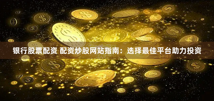 银行股票配资 配资炒股网站指南：选择最佳平台助力投资