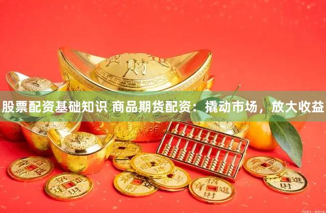 股票配资基础知识 商品期货配资：撬动市场，放大收益