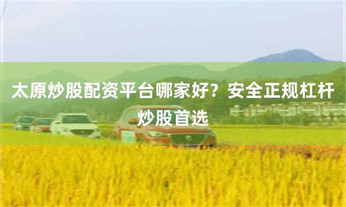 太原炒股配资平台哪家好？安全正规杠杆炒股首选
